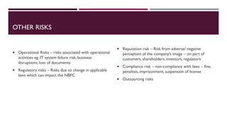 OTHER RISKS
 Operational Risks – risks associated with operational
activities eg. IT system failure risk, business
disruptions, loss of documents
 Regulatory risks – Risks due to change in applicable
laws which can impact the NBFC
 Reputation risk – Risk from adverse/ negative
perception of the company’s image – on part of
customers, shareholders, investors, regulators
 Compliance risk – non-compliance with laws – fine,
penalties, imprisonment, suspension of license
 Outsourcing risks
 