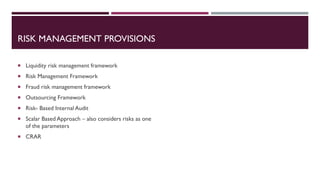RISK MANAGEMENT PROVISIONS
 Liquidity risk management framework
 Risk Management Framework
 Fraud risk management framework
 Outsourcing Framework
 Risk- Based Internal Audit
 Scalar Based Approach – also considers risks as one
of the parameters
 CRAR
 