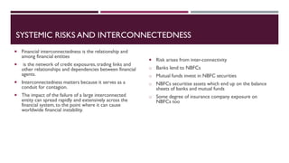 SYSTEMIC RISKS AND INTERCONNECTEDNESS
 Risk arises from inter-connectivity
o Banks lend to NBFCs
o Mutual funds invest in NBFC securities
o NBFCs securitise assets which end up on the balance
sheets of banks and mutual funds
o Some degree of insurance company exposure on
NBFCs too
 Financial interconnectedness is the relationship and
among financial entities
 is the network of credit exposures, trading links and
other relationships and dependencies between financial
agents.
 Interconnectedness matters because it serves as a
conduit for contagion.
 The impact of the failure of a large interconnected
entity can spread rapidly and extensively across the
financial system, to the point where it can cause
worldwide financial instability.
 