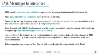HARIS CHUGHTAI
 SASE provides consistent, agile and holistic approach for a converged network enabled with security
 Helps avoiding traditional components based products and services
 Converged Networking & Security helps reducing number of devices and vendors that organization has to deal
with thus reduces Operational Overheads & bring cost optimizations
 When deployed with SDWAN, it enhances not only the security posture but also brings network efficiencies by
incorporating automated traffic optimization & continuity
 Improved Security by deploying a Zero Trust approach when users, devices and applications connect. A SASE
solution expected to provide complete session protection, regardless of whether a user is on or off the
corporate network
 Reduce dependency on enterprise Data Centers with gradual application migration to public Cloud
4
SASE Advantages to Enterprises
 