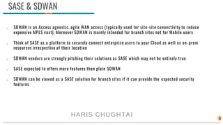SASE & SDWAN
 SDWAN is an Access agnostic, agile WAN access (typically used for site-site connectivity to reduce
expensive MPLS cost). Moreover SDWAN is mainly intended for branch sites not for Mobile users
 Think of SASE as a platform to securely connect enterprise users to your Cloud as well as on-prem
resources irrespective of their location
 SDWAN vendors are strongly pitching their solutions as SASE which may not be entirely true
 SASE expected to offers more features than plain SDWAN
 SDWAN can be viewed as a SASE solution for branch sites if it can provide the expected security
features
5
HARIS CHUGHTAI
 