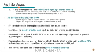 Key Take Aways
6
 SASE is a fairly newly evolved term, vendors are interpreting it in their own ways
Firewall vendors are positioning their edge FWs as branch SASE (Security + SDWAN)
SDWAN vendors adding limited security features to pitch it as SASE
 Be careful in mixing SASE with SDWAN
SDWAN is just a piece of broader solution SASE is expected to provide
Do your due diligence in selecting your SDWAN solution as SASE
 Not all Cloud firewalls offer capabilities anticipated from a SASE solution
 Don’t ignore the security of Mobile users which are major part of every organization now
 Avoid vendors that propose to deliver the broad set of services by linking a large number of products
(e.g. many purpose built VMs)
 If organization offices and users are dispersed globally, look for a SASE providers with worldwide POPs
for low-latency user access [providing a distributed edge computing capabilities]
 Shift security from boxes to a software based policy driven security service
HARIS CHUGHTAI
 