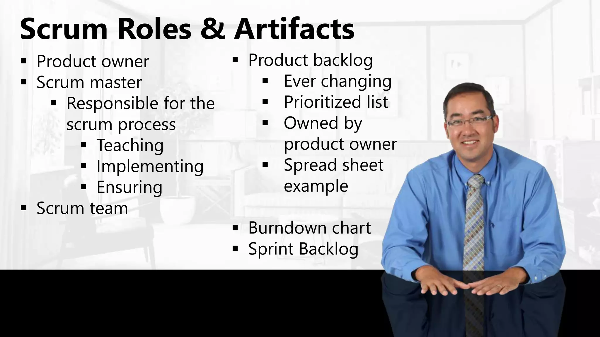  Product owner
 Scrum master
 Responsible for the
scrum process
 Teaching
 Implementing
 Ensuring
 Scrum team
Scrum Roles & Artifacts
 Product backlog
 Ever changing
 Prioritized list
 Owned by
product owner
 Spread sheet
example
 Burndown chart
 Sprint Backlog
 