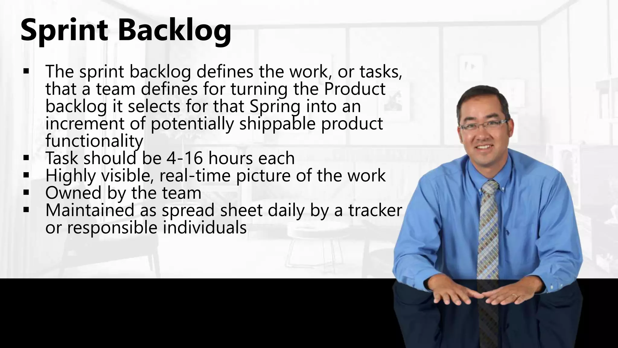  The sprint backlog defines the work, or tasks,
that a team defines for turning the Product
backlog it selects for that Spring into an
increment of potentially shippable product
functionality
 Task should be 4-16 hours each
 Highly visible, real-time picture of the work
 Owned by the team
 Maintained as spread sheet daily by a tracker
or responsible individuals
Sprint Backlog
 