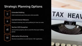 Strategic Planning Options
Extended Holding
Hold investments past three years when possible.
Carried Interest Waivers
Postpone receiving carry until qualifying for lower tax rates.
Section 1231 Exception
Use business property rules to avoid the three-year holding
period.
Alternative Structuring
Structure acquisitions to avoid Section 1061 application.
 