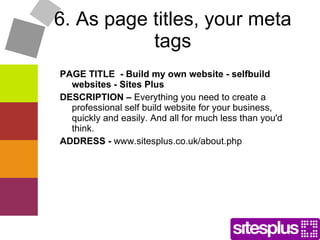 6. As page titles, your meta tags PAGE TITLE  - Build my own website - selfbuild websites - Sites Plus DESCRIPTION –  Everything you need to create a professional self build website for your business, quickly and easily. And all for much less than you'd think. ADDRESS -  www.sitesplus.co.uk/about.php  