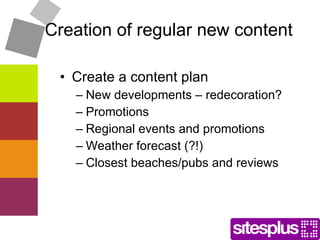 Creation of regular new content Create a content plan  New developments – redecoration? Promotions Regional events and promotions Weather forecast (?!) Closest beaches/pubs and reviews 