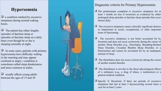 Hypersomnia
 a condition marked by excessive
sleepiness during normal waking
hours.
 The patient has either lengthy
episodes of daytime sleep or
episodes of daytime sleep on a daily
basis even though he or she is
sleeping normally at night.
 In some cases, patients with primary
hypersomnia have difficulty waking
in the morning and may appear
confused or angry---condition is
sometimes called sleep drunkenness
and more common in males.
 usually affects young adults
between the ages of 15 and 30
Diagnostic criteria for Primary Hypersomnia
 The predominant complaint is excessive sleepiness for at
least 1 month (or less if recurrent) as evidenced by either
prolonged sleep episodes or daytime sleep episodes that occur
almost daily.
 The excessive sleepiness causes clinically significant distress
or impairment in social, occupational, or other important
areas of functioning.
 . The excessive sleepiness is not better accounted for by
Insomnia and does not occur exclusively during the course of
another Sleep Disorder (e.g., Narcolepsy, Breathing-Related
Sleep Disorder, Circadian Rhythm Sleep Disorder, or a
Parasomnia) and cannot be accounted for by an inadequate
amount of sleep.
 The disturbance does not occur exclusively during the course
of another mental disorder.
 The disturbance is not due to the direct physiological effects
of a substance (e.g., a drug of abuse, a medication) or a
general medical condition.
 Specify if: Recurrent: if there are periods of excessive
sleepiness that last at least 3 daysoccurring several times a
year for at least 2 years
 