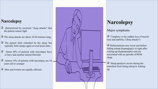 Narcolepsy
 characterized by recurrent "sleep attacks" that
the patient cannot fight
 The sleep attacks are about 10-20 minutes long.
 The patient feels refreshed by the sleep, but
typically feels sleepy again several hours later.
 About 40% of patients with narcolepsy have
or have had another mental Disorder
 Almost 18% of patients with narcolepsy are 10
years old or younger
 Men and women are equally affected.
Narcolepsy
Major symptoms:
 Cataplexy is the sudden loss of muscle
tone and stability ("drop attacks")
 Hallucinations may occur just before
falling asleep (hypnagogic) or right after
waking up (hypnopompic) and are
associated with an episode of REM
sleep.
 Sleep paralysis occurs during the
transition from being asleep to waking
up.
 