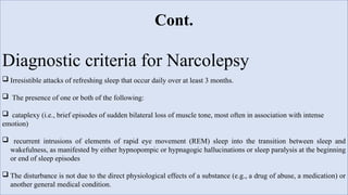 Cont.
Diagnostic criteria for Narcolepsy
 Irresistible attacks of refreshing sleep that occur daily over at least 3 months.
 The presence of one or both of the following:
 cataplexy (i.e., brief episodes of sudden bilateral loss of muscle tone, most often in association with intense
emotion)
 recurrent intrusions of elements of rapid eye movement (REM) sleep into the transition between sleep and
wakefulness, as manifested by either hypnopompic or hypnagogic hallucinations or sleep paralysis at the beginning
or end of sleep episodes
 The disturbance is not due to the direct physiological effects of a substance (e.g., a drug of abuse, a medication) or
another general medical condition.
 