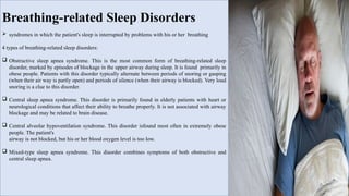Breathing-related Sleep Disorders
 syndromes in which the patient's sleep is interrupted by problems with his or her breathing
4 types of breathing-related sleep disorders:
 Obstructive sleep apnea syndrome. This is the most common form of breathing-related sleep
disorder, marked by episodes of blockage in the upper airway during sleep. It is found primarily in
obese people. Patients with this disorder typically alternate between periods of snoring or gasping
(when their air way is partly open) and periods of silence (when their airway is blocked). Very loud
snoring is a clue to this disorder.
 Central sleep apnea syndrome. This disorder is primarily found in elderly patients with heart or
neurological conditions that affect their ability to breathe properly. It is not associated with airway
blockage and may be related to brain disease.
 Central alveolar hypoventilation syndrome. This disorder isfound most often in extremely obese
people. The patient's
airway is not blocked, but his or her blood oxygen level is too low.
 Mixed-type sleep apnea syndrome. This disorder combines symptoms of both obstructive and
central sleep apnea.
 