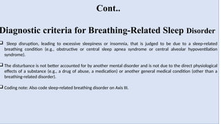Cont..
Diagnostic criteria for Breathing-Related Sleep Disorder
 Sleep disruption, leading to excessive sleepiness or insomnia, that is judged to be due to a sleep-related
breathing condition (e.g., obstructive or central sleep apnea syndrome or central alveolar hypoventilation
syndrome).
 The disturbance is not better accounted for by another mental disorder and is not due to the direct physiological
effects of a substance (e.g., a drug of abuse, a medication) or another general medical condition (other than a
breathing-related disorder).
 Coding note: Also code sleep-related breathing disorder on Axis III.
 