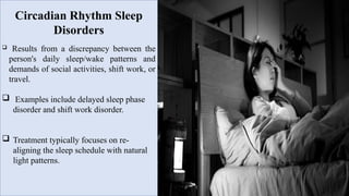 Circadian Rhythm Sleep
Disorders
 Results from a discrepancy between the
person's daily sleep/wake patterns and
demands of social activities, shift work, or
travel.
 Examples include delayed sleep phase
disorder and shift work disorder.
 Treatment typically focuses on re-
aligning the sleep schedule with natural
light patterns.
 
