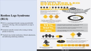 Restless Legs Syndrome
(RLS)
 RLS is a neurological disorder causing uncomfortable
sensations in the legs, often accompanied by an urge to
move them.
 Symptoms typically worsen in the evening or during
periods of inactivity.
 Treatment may include medications, lifestyle adjustments,
and addressing underlying conditions.
 