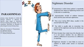 PARASOMNIAS
primary sleep disorders in which the
patient's behavior is affected by
specific sleep stages or transitions
between sleeping and waking. They are
sometimes described as disorders of
physiological arousal during sleep.
There are the types of Parasomnias
 Nightmare Disorder
 Sleep Terror Disorder
 Sleeping Walking Disorder
Nightmare Disorder
 parasomnia in which there patient is repeatedly
awakened from sleep by frightening dreams and
is fully alert on awakening.
 Approximately 10-50% of children between
three and five years old have nightmares.
 They occur during REM sleep, usually in the
second half of the night
 The child is usually able to remember the
content of the nightmare and may be afraid to go
back to sleep.
 More females than males have this disorder, but
it is not known whether the sex difference
reflects a difference in occurrence or a difference
in reporting.
 Nightmare disorder is most likely to occur in
children or adults under severe or traumatic
stress.
 