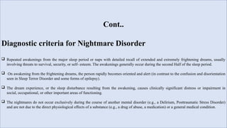 Cont..
Diagnostic criteria for Nightmare Disorder
 Repeated awakenings from the major sleep period or naps with detailed recall of extended and extremely frightening dreams, usually
involving threats to survival, security, or self- esteem. The awakenings generally occur during the second Half of the sleep period.
 On awakening from the frightening dreams, the person rapidly becomes oriented and alert (in contrast to the confusion and disorientation
seen in Sleep Terror Disorder and some forms of epilepsy).
 The dream experience, or the sleep disturbance resulting from the awakening, causes clinically significant distress or impairment in
social, occupational, or other important areas of functioning.
 The nightmares do not occur exclusively during the course of another mental disorder (e.g., a Delirium, Posttraumatic Stress Disorder)
and are not due to the direct physiological effects of a substance (e.g., a drug of abuse, a medication) or a general medical condition.
 