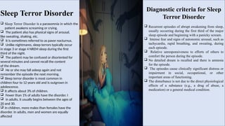 Sleep Terror Disorder
 Sleep Terror Disorder is a parasomnia in which the
patient awakens screaming or crying.
 The patient also has physical signs of arousal,
like sweating, shaking, etc.
 It is sometimes referred to as pavor nocturnus.
 Unlike nightmares, sleep terrors typically occur
in stage 3 or stage 4 NREM sleep during the first
third of the night.
 The patient may be confused or disoriented for
several minutes and cannot recall the content
of the dream.
 He or she may fall asleep again and not
remember the episode the next morning.
 Sleep terror disorder is most common in
children four to 12 years old and is outgrown in
adolescence.
 It affects about 3% of children.
 Fewer than 1% of adults have the disorder. I
 in adults, it usually begins between the ages of
20 and 30.
 In children, more males than females have the
disorder. In adults, men and women are equally
affected.
Diagnostic criteria for Sleep
Terror Disorder
 Recurrent episodes of abrupt awakening from sleep,
usually occurring during the first third of the major
sleep episode and beginning with a panicky scream.
 Intense fear and signs of autonomic arousal, such as
tachycardia, rapid breathing, and sweating, during
each episode.
 Relative unresponsiveness to efforts of others to
comfort the person during the episode.
 No detailed dream is recalled and there is amnesia
for the episode.
 The episodes cause clinically significant distress or
impairment in social, occupational, or other
important areas of functioning.
 The disturbance is not due to the direct physiological
effects of a substance (e.g., a drug of abuse, a
medication) or a general medical condition.
 