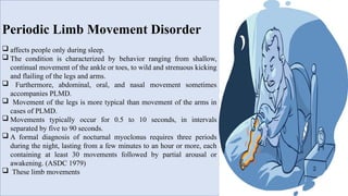 Periodic Limb Movement Disorder
 affects people only during sleep.
 The condition is characterized by behavior ranging from shallow,
continual movement of the ankle or toes, to wild and strenuous kicking
and flailing of the legs and arms.
 Furthermore, abdominal, oral, and nasal movement sometimes
accompanies PLMD.
 Movement of the legs is more typical than movement of the arms in
cases of PLMD.
 Movements typically occur for 0.5 to 10 seconds, in intervals
separated by five to 90 seconds.
 A formal diagnosis of nocturnal myoclonus requires three periods
during the night, lasting from a few minutes to an hour or more, each
containing at least 30 movements followed by partial arousal or
awakening. (ASDC 1979)
 These limb movements
 