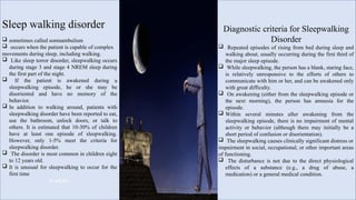 Sleep walking disorder
 sometimes called somnambulism
 occurs when the patient is capable of complex
movements during sleep, including walking.
 Like sleep terror disorder, sleepwalking occurs
during stage 3 and stage 4 NREM sleep during
the first part of the night.
 If the patient is awakened during a
sleepwalking episode, he or she may be
disoriented and have no memory of the
behavior.
 In addition to walking around, patients with
sleepwalking disorder have been reported to eat,
use the bathroom, unlock doors, or talk to
others. It is estimated that 10-30% of children
have at least one episode of sleepwalking.
However, only 1-5% meet the criteria for
sleepwalking disorder.
 The disorder is most common in children eight
to 12 years old.
 It is unusual for sleepwalking to occur for the
first time
in adults.
Diagnostic criteria for Sleepwalking
Disorder
 Repeated episodes of rising from bed during sleep and
walking about, usually occurring during the first third of
the major sleep episode.
 While sleepwalking, the person has a blank, staring face,
is relatively unresponsive to the efforts of others to
communicate with him or her, and can be awakened only
with great difficulty.
 On awakening (either from the sleepwalking episode or
the next morning), the person has amnesia for the
episode.
 Within several minutes after awakening from the
sleepwalking episode, there is no impairment of mental
activity or behavior (although there may initially be a
short period of confusion or disorientation).
 The sleepwalking causes clinically significant distress or
impairment in social, occupational, or other important areas
of functioning.
 The disturbance is not due to the direct physiological
effects of a substance (e.g., a drug of abuse, a
medication) or a general medical condition.
 