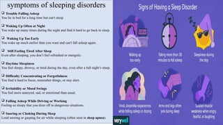 symptoms of sleeping disorders
 Trouble Falling Asleep
You lie in bed for a long time but can't sleep
 Waking Up Often at Night
You wake up many times during the night and find it hard to go back to sleep.
 Waking Up Too Early
You wake up much earlier than you want and can't fall asleep again.
 Still Feeling Tired After Sleep
Even after sleeping, you don’t feel refreshed or energetic.
 Daytime Sleepiness
You feel sleepy, drowsy, or tired during the day, even after a full night’s sleep.
 Difficulty Concentrating or Forgetfulness
You find it hard to focus, remember things, or stay alert.
 Irritability or Mood Swings
You feel more annoyed, sad, or emotional than usual.
 Falling Asleep While Driving or Working
Feeling so sleepy that you doze off in dangerous situations.
 Snoring or Choking During Sleep
Loud snoring or gasping for air while sleeping (often seen in sleep apnea).
 