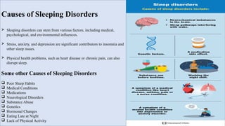 Causes of Sleeping Disorders
 Sleeping disorders can stem from various factors, including medical,
psychological, and environmental influences.
 Stress, anxiety, and depression are significant contributors to insomnia and
other sleep issues.
 Physical health problems, such as heart disease or chronic pain, can also
disrupt sleep.
Some other Causes of Sleeping Disorders
 Poor Sleep Habits
 Medical Conditions
 Medications
 Neurological Disorders
 Substance Abuse
 Genetics
 Hormonal Changes
 Eating Late at Night
 Lack of Physical Activity
 
