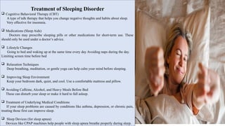 Treatment of Sleeping Disorder
 Cognitive Behavioral Therapy (CBT)
A type of talk therapy that helps you change negative thoughts and habits about sleep.
Very effective for insomnia.
 Medications (Sleep Aids)
Doctors may prescribe sleeping pills or other medications for short-term use. These
should only be used under a doctor’s advice.
 Lifestyle Changes
Going to bed and waking up at the same time every day Avoiding naps during the day.
Limiting screen time before bed.
 Relaxation Techniques
Deep breathing, meditation, or gentle yoga can help calm your mind before sleeping.
 Improving Sleep Environment
Keep your bedroom dark, quiet, and cool. Use a comfortable mattress and pillow.
 Avoiding Caffeine, Alcohol, and Heavy Meals Before Bed
These can disturb your sleep or make it hard to fall asleep.
 Treatment of Underlying Medical Conditions
If your sleep problems are caused by conditions like asthma, depression, or chronic pain,
treating those first can improve sleep.
 Sleep Devices (for sleep apnea)
Devices like CPAP machines help people with sleep apnea breathe properly during sleep.
 