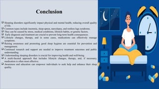 Conclusion
 Sleeping disorders significantly impact physical and mental health, reducing overall quality
of life.
 Common types include insomnia, sleep apnea, narcolepsy, and restless legs syndrome.
 They can be caused by stress, medical conditions, lifestyle habits, or genetic factors.
 Early diagnosis and treatment are crucial to prevent long-term health consequences.
 Lifestyle changes, therapy, and in some cases, medications can effectively manage
symptoms.
 Raising awareness and promoting good sleep hygiene are essential for prevention and
management.
 Continued research and support are needed to improve treatment outcomes and public
understanding
 Understanding sleeping disorders is crucial for improving health and well-being.
 A multi-faceted approach that includes lifestyle changes, therapy, and, if necessary,
medication is often most effective.
 Awareness and education can empower individuals to seek help and enhance their sleep
quality.
 