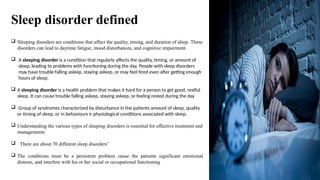 Sleep disorder defined
 Sleeping disorders are conditions that affect the quality, timing, and duration of sleep. These
disorders can lead to daytime fatigue, mood disturbances, and cognitive impairment.
 A sleeping disorder is a condition that regularly affects the quality, timing, or amount of
sleep, leading to problems with functioning during the day. People with sleep disorders
may have trouble falling asleep, staying asleep, or may feel tired even after getting enough
hours of sleep.
 A sleeping disorder is a health problem that makes it hard for a person to get good, restful
sleep. It can cause trouble falling asleep, staying asleep, or feeling rested during the day
 Group of syndromes characterized by disturbance in the patients amount of sleep, quality
or timing of sleep, or in behaviours ir physiological conditions associated with sleep.
 Understanding the various types of sleeping disorders is essential for effective treatment and
managements
 There are about 70 different sleep disorders’
 The conditions must be a persistent problem cause the patients significant emotional
distress, and interfere with his or her social or occupational functioning
 