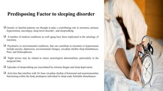Predisposing Factor to sleeping disorder
 Genetic or familial patterns are thought to play a contributing role in insomnia, primary
hypersomnia, narcolepsy, sleep terror disorder , and sleepwalking
 A number of medical conditions as well aging have been implicated in the aetiology of
insomnia.
 Psychiatric or environmental conditions, that can contribute to insomnia or hypersomnia
include anxiety, depression, environmental changes, circadian rhythm sleep disturbances,
Puts', and Schizophrenia.
 Night terrors may be related to minor neurological abnormalities, particularly in the
temporal lobe.
 Episodes of sleepwalking are exacerbated by extreme fatigue and sleep deprivation.
 Activities that interfere with 24- hour circadian rhythm of hormonal and neurotransmitter
functioning within the body predispose individual to sleep-wake Schedule disturbances
 