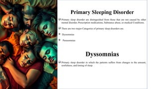 Primary Sleeping Disorder
 Primary sleep disorder are distinguished from those that are not caused by other
mental disorder, Prescription medications, Substance abuse, or medical Conditions.
 There are two major Categories of primary sleep disorders are.
 Dyssomnias
 Parasomnias
Dyssomnias
 Primary sleep disorder in which the patients suffers from changes in the amount,
restfulness, and timing of sleep
 