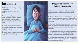 Insomnia
 difficulty in falling asleep or
remaining
asleep that lasts for at least one
month.
 can be caused by a traumatic event
related to sleep or bedtime, and it is
often associated with increased
physical or psychological arousal at
Night
 People who experience primary
insomnia are often anxious about not
being able to sleep
 usually begins when the person is a
young adult or in middle age
Diagnostic criteria for
Primary Insomnia
A. The predominant complaint is difficulty initiating or
maintaining sleep, or nonrestorative sleep, for at least 1
month.
B. The sleep disturbance (or associated daytime fatigue)
causes clinically significant distress or impairment in
social, occupational, or other important areas of
functioning.
C. The sleep disturbance does not occur exclusively
during the course of Narcolepsy, Breathing-Related Sleep
Disorder, Circadian Rhythm Sleep Disorder, or a
Parasomnia.
D. The disturbance does not occur exclusively during the
course of another mental disorder (e.g., Major Depressive
Disorder, Generalized Anxiety Disorder, a Delirium).
E. The disturbance is not due to the direct physiological
effectsof a substance (e.g., a drug of abuse, a medication)
or a general medical condition.
 