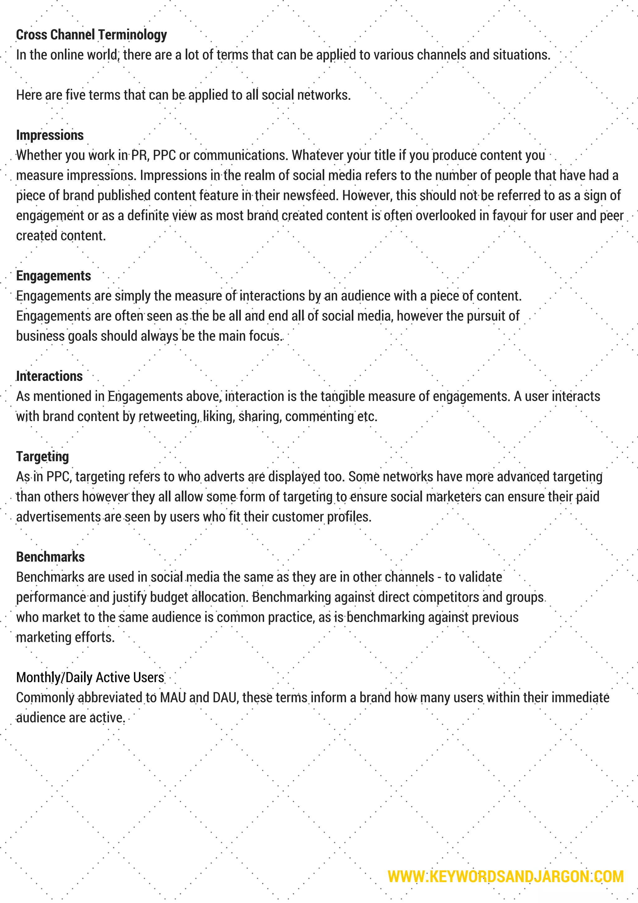 WWW.KEYWORDSANDJARGON.COM
Cross Channel Terminology
In the online world, there are a lot of terms that can be applied to various channels and situations.
Here are five terms that can be applied to all social networks.
Impressions
Whether you work in PR, PPC or communications. Whatever your title if you produce content you
measure impressions. Impressions in the realm of social media refers to the number of people that have had a
piece of brand published content feature in their newsfeed. However, this should not be referred to as a sign of
engagement or as a definite view as most brand created content is often overlooked in favour for user and peer
created content.
Engagements
Engagements are simply the measure of interactions by an audience with a piece of content.
Engagements are often seen as the be all and end all of social media, however the pursuit of
business goals should always be the main focus.
Interactions
As mentioned in Engagements above, interaction is the tangible measure of engagements. A user interacts
with brand content by retweeting, liking, sharing, commenting etc.
Targeting
As in PPC, targeting refers to who adverts are displayed too. Some networks have more advanced targeting
than others however they all allow some form of targeting to ensure social marketers can ensure their paid
advertisements are seen by users who fit their customer profiles.
Benchmarks
Benchmarks are used in social media the same as they are in other channels - to validate
performance and justify budget allocation. Benchmarking against direct competitors and groups
who market to the same audience is common practice, as is benchmarking against previous
marketing efforts.
Monthly/Daily Active Users
Commonly abbreviated to MAU and DAU, these terms inform a brand how many users within their immediate
audience are active.
 