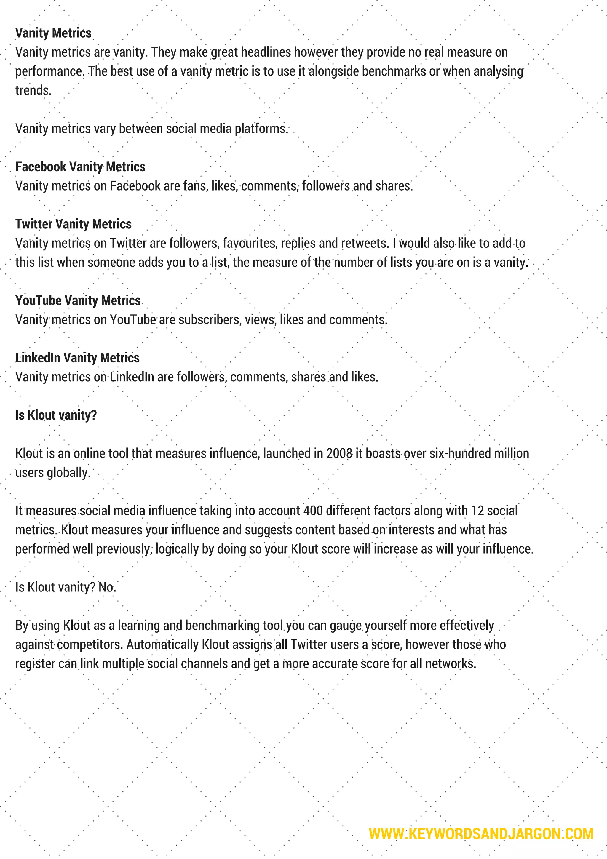WWW.KEYWORDSANDJARGON.COM
Vanity Metrics
Vanity metrics are vanity. They make great headlines however they provide no real measure on
performance. The best use of a vanity metric is to use it alongside benchmarks or when analysing
trends.
Vanity metrics vary between social media platforms.
Facebook Vanity Metrics
Vanity metrics on Facebook are fans, likes, comments, followers and shares.
Twitter Vanity Metrics
Vanity metrics on Twitter are followers, favourites, replies and retweets. I would also like to add to
this list when someone adds you to a list, the measure of the number of lists you are on is a vanity.
YouTube Vanity Metrics
Vanity metrics on YouTube are subscribers, views, likes and comments.
LinkedIn Vanity Metrics
Vanity metrics on LinkedIn are followers, comments, shares and likes.
Is Klout vanity?
Klout is an online tool that measures influence, launched in 2008 it boasts over six-hundred million
users globally.
It measures social media influence taking into account 400 different factors along with 12 social
metrics. Klout measures your influence and suggests content based on interests and what has
performed well previously, logically by doing so your Klout score will increase as will your influence.
Is Klout vanity? No.
By using Klout as a learning and benchmarking tool you can gauge yourself more effectively
against competitors. Automatically Klout assigns all Twitter users a score, however those who
register can link multiple social channels and get a more accurate score for all networks.
 