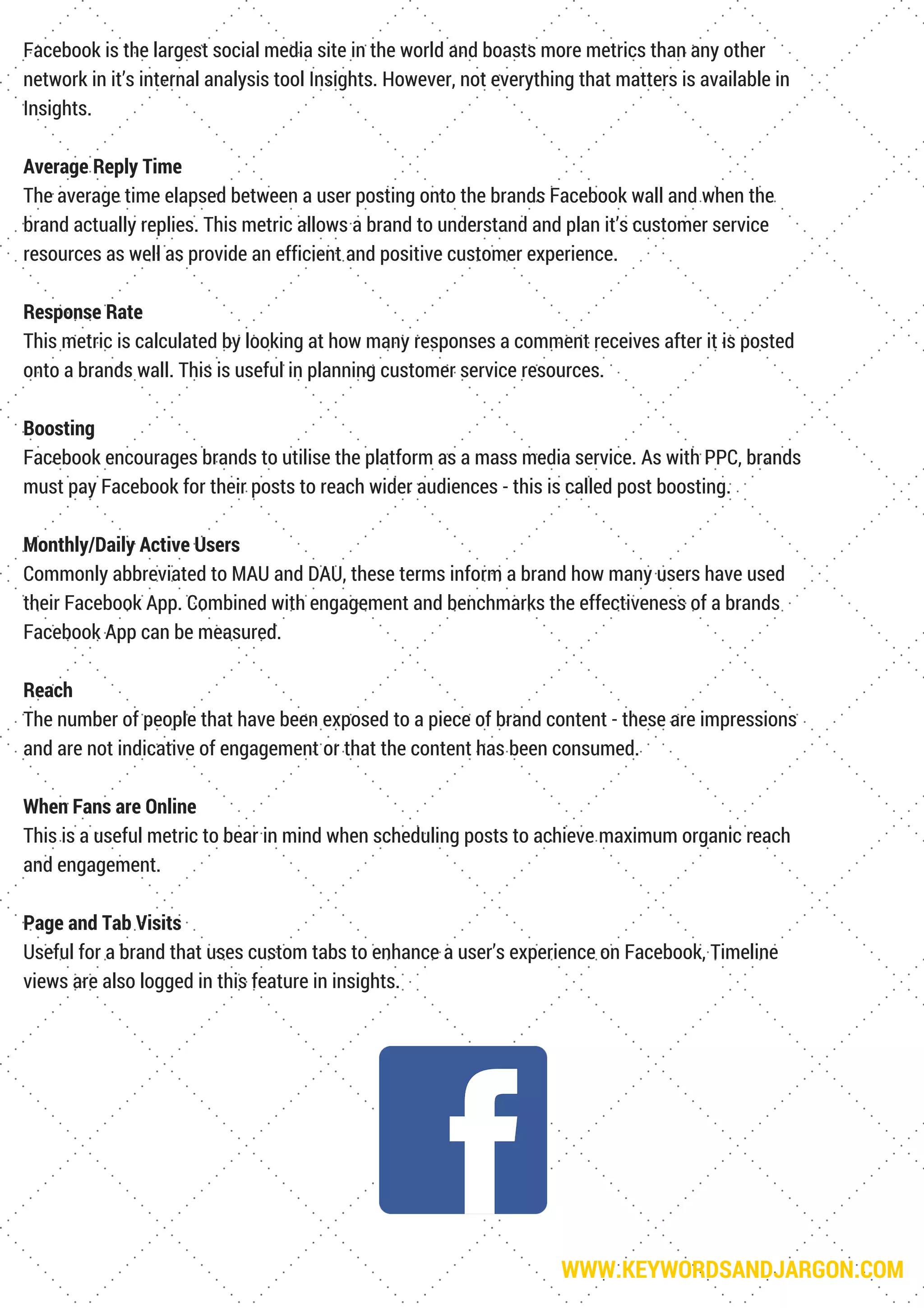 WWW.KEYWORDSANDJARGON.COM
Facebook is the largest social media site in the world and boasts more metrics than any other
network in it’s internal analysis tool Insights. However, not everything that matters is available in
Insights.
Average Reply Time
The average time elapsed between a user posting onto the brands Facebook wall and when the
brand actually replies. This metric allows a brand to understand and plan it’s customer service
resources as well as provide an efficient and positive customer experience.
Response Rate
This metric is calculated by looking at how many responses a comment receives after it is posted
onto a brands wall. This is useful in planning customer service resources.
Boosting
Facebook encourages brands to utilise the platform as a mass media service. As with PPC, brands
must pay Facebook for their posts to reach wider audiences - this is called post boosting.
Monthly/Daily Active Users
Commonly abbreviated to MAU and DAU, these terms inform a brand how many users have used
their Facebook App. Combined with engagement and benchmarks the effectiveness of a brands
Facebook App can be measured.
Reach
The number of people that have been exposed to a piece of brand content - these are impressions
and are not indicative of engagement or that the content has been consumed.
When Fans are Online
This is a useful metric to bear in mind when scheduling posts to achieve maximum organic reach
and engagement.
Page and Tab Visits
Useful for a brand that uses custom tabs to enhance a user’s experience on Facebook, Timeline
views are also logged in this feature in insights.
 