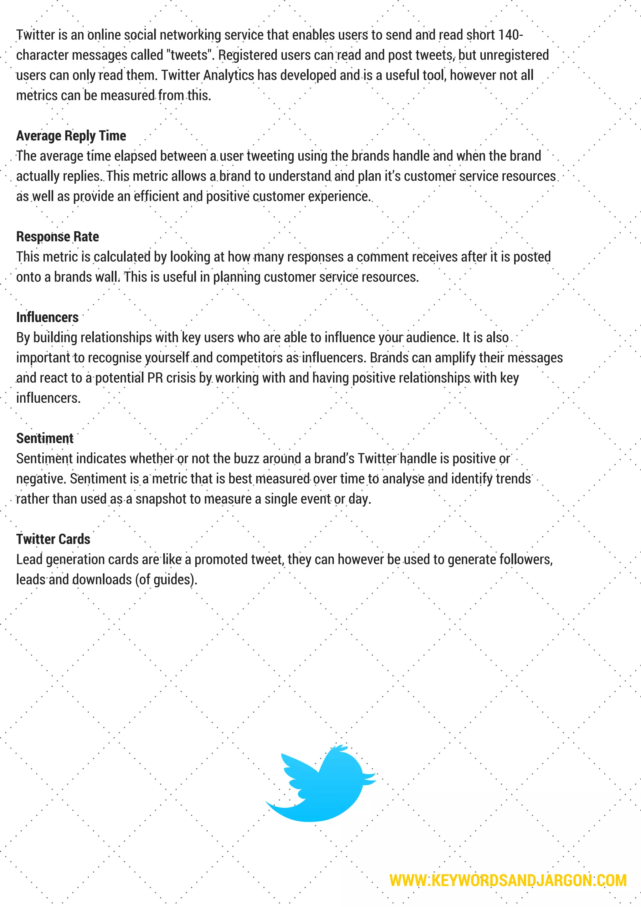 WWW.KEYWORDSANDJARGON.COM
Twitter is an online social networking service that enables users to send and read short 140-
character messages called "tweets". Registered users can read and post tweets, but unregistered
users can only read them. Twitter Analytics has developed and is a useful tool, however not all
metrics can be measured from this.
Average Reply Time
The average time elapsed between a user tweeting using the brands handle and when the brand
actually replies. This metric allows a brand to understand and plan it’s customer service resources
as well as provide an efficient and positive customer experience.
Response Rate
This metric is calculated by looking at how many responses a comment receives after it is posted
onto a brands wall. This is useful in planning customer service resources.
Influencers
By building relationships with key users who are able to influence your audience. It is also
important to recognise yourself and competitors as influencers. Brands can amplify their messages
and react to a potential PR crisis by working with and having positive relationships with key
influencers.
Sentiment
Sentiment indicates whether or not the buzz around a brand’s Twitter handle is positive or
negative. Sentiment is a metric that is best measured over time to analyse and identify trends
rather than used as a snapshot to measure a single event or day.
Twitter Cards
Lead generation cards are like a promoted tweet, they can however be used to generate followers,
leads and downloads (of guides).
 