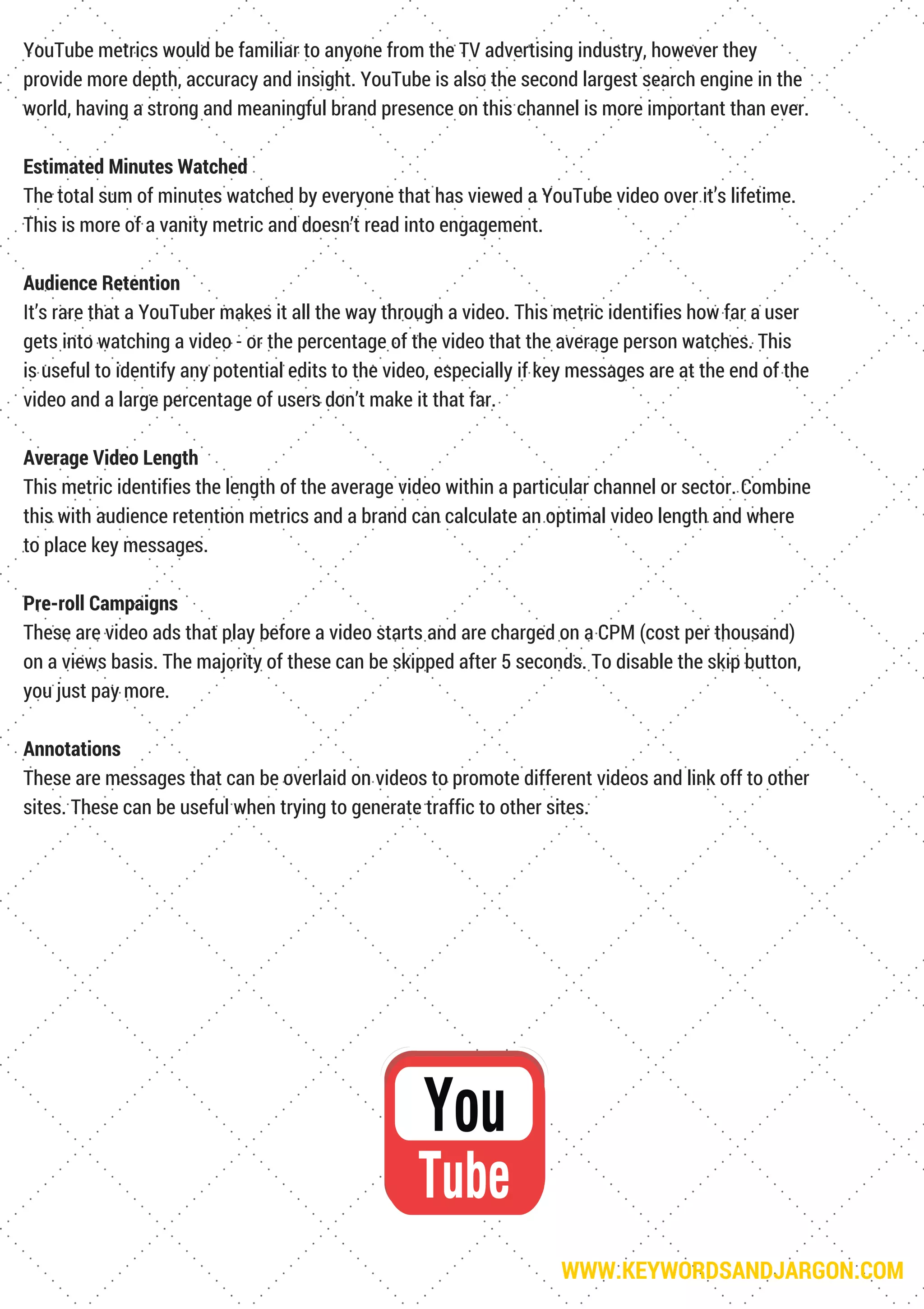 WWW.KEYWORDSANDJARGON.COM
YouTube metrics would be familiar to anyone from the TV advertising industry, however they
provide more depth, accuracy and insight. YouTube is also the second largest search engine in the
world, having a strong and meaningful brand presence on this channel is more important than ever.
Estimated Minutes Watched
The total sum of minutes watched by everyone that has viewed a YouTube video over it’s lifetime.
This is more of a vanity metric and doesn’t read into engagement.
Audience Retention
It’s rare that a YouTuber makes it all the way through a video. This metric identifies how far a user
gets into watching a video - or the percentage of the video that the average person watches. This
is useful to identify any potential edits to the video, especially if key messages are at the end of the
video and a large percentage of users don’t make it that far.
Average Video Length
This metric identifies the length of the average video within a particular channel or sector. Combine
this with audience retention metrics and a brand can calculate an optimal video length and where
to place key messages.
Pre-roll Campaigns
These are video ads that play before a video starts and are charged on a CPM (cost per thousand)
on a views basis. The majority of these can be skipped after 5 seconds. To disable the skip button,
you just pay more.
Annotations
These are messages that can be overlaid on videos to promote different videos and link off to other
sites. These can be useful when trying to generate traffic to other sites.
 