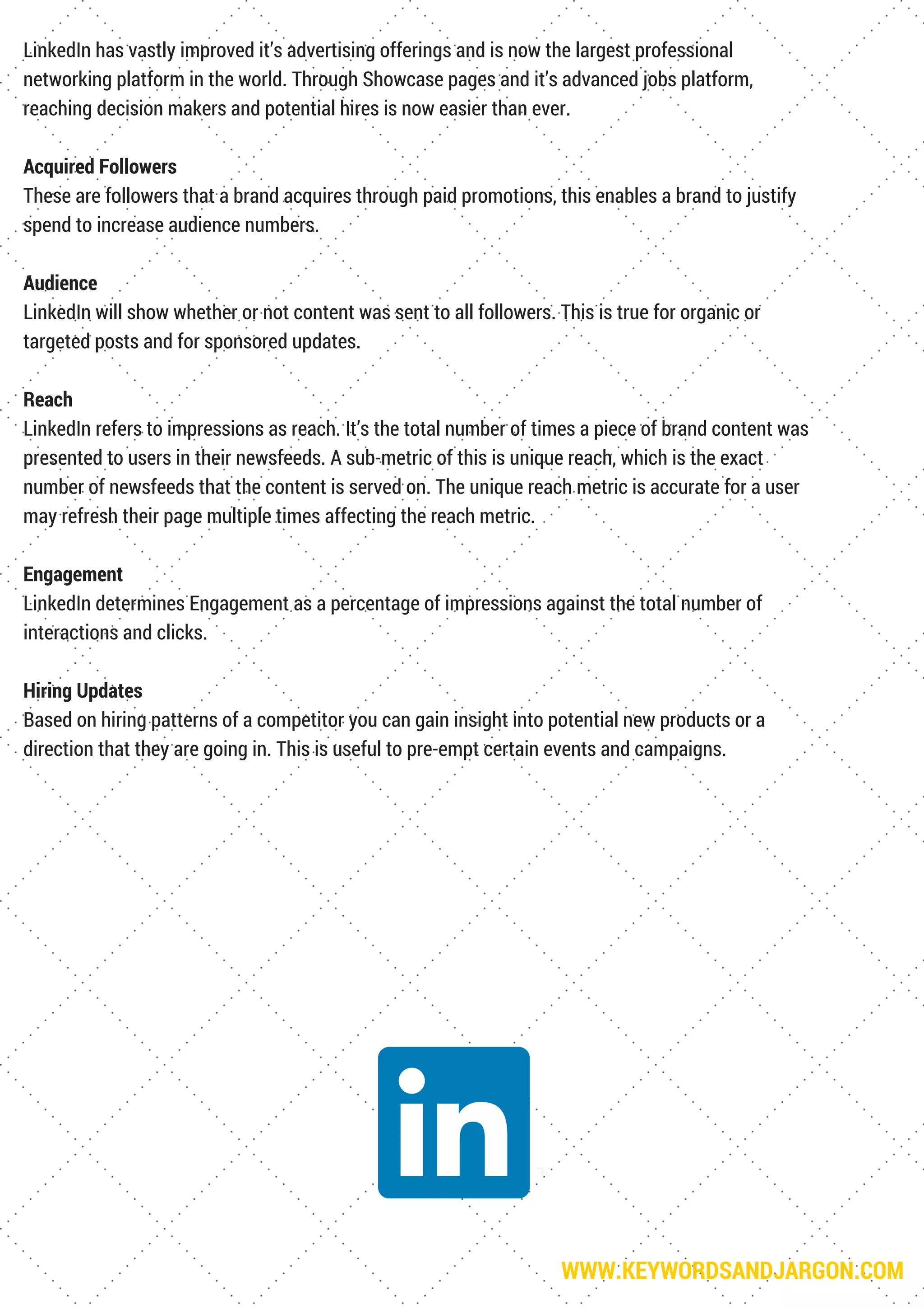 WWW.KEYWORDSANDJARGON.COM
LinkedIn has vastly improved it’s advertising offerings and is now the largest professional
networking platform in the world. Through Showcase pages and it’s advanced jobs platform,
reaching decision makers and potential hires is now easier than ever.
Acquired Followers
These are followers that a brand acquires through paid promotions, this enables a brand to justify
spend to increase audience numbers.
Audience
LinkedIn will show whether or not content was sent to all followers. This is true for organic or
targeted posts and for sponsored updates.
Reach
LinkedIn refers to impressions as reach. It’s the total number of times a piece of brand content was
presented to users in their newsfeeds. A sub-metric of this is unique reach, which is the exact
number of newsfeeds that the content is served on. The unique reach metric is accurate for a user
may refresh their page multiple times affecting the reach metric.
Engagement
LinkedIn determines Engagement as a percentage of impressions against the total number of
interactions and clicks.
Hiring Updates
Based on hiring patterns of a competitor you can gain insight into potential new products or a
direction that they are going in. This is useful to pre-empt certain events and campaigns.
 