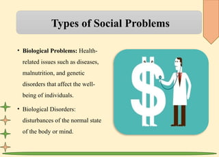 Types of Social Problems
• Biological Problems: Health-
related issues such as diseases,
malnutrition, and genetic
disorders that affect the well-
being of individuals.
• Biological Disorders:
disturbances of the normal state
of the body or mind.
 