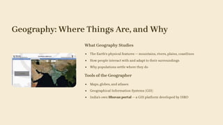 Geography: Where Things Are, and Why
What Geography Studies
The Earth's physical features — mountains, rivers, plains, coastlines
How people interact with and adapt to their surroundings
Why populations settle where they do
Tools of the Geographer
Maps, globes, and atlases
Geographical Information Systems (GIS)
India's own Bhuvan portal — a GIS platform developed by ISRO
 