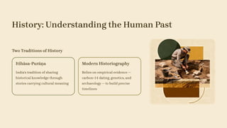 History: Understanding the Human Past
Two Traditions of History
Itihāsa-Purāṇa
India's tradition of sharing
historical knowledge through
stories carrying cultural meaning
Modern Historiography
Relies on empirical evidence —
carbon-14 dating, genetics, and
archaeology — to build precise
timelines
 