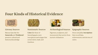 Four Kinds of Historical Evidence
Literary Sources
Manuscripts like the
Samaveda and Tirukkural
preserve cultural and
historical knowledge
Numismatic Sources
Coins like those of
Samudragupta carry
inscriptions and images that
reveal rulers, trade, and
timelines
Archaeological Sources
Figurines, sculptures, and
monuments that survive from
ancient civilisations
Epigraphic Sources
Stone and pillar inscriptions
that record laws,
achievements, and decrees of
rulers
 
