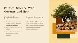 Political Science: Who
Governs, and How
What Political Science
Studies
Constitutions, governments,
and how power is exercised,
shared, and regulated
Rights and responsibilities of
citizens
How political institutions are
designed and how they
function
Grassroots Democracy in
India
India's Panchayati Raj system
brings governance to the village
level — giving ordinary citizens a
voice in local development,
budgets, and decisions.
 