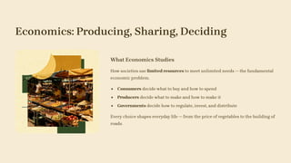 Economics: Producing, Sharing, Deciding
What Economics Studies
How societies use limited resources to meet unlimited needs — the fundamental
economic problem.
Consumers decide what to buy and how to spend
Producers decide what to make and how to make it
Governments decide how to regulate, invest, and distribute
Every choice shapes everyday life — from the price of vegetables to the building of
roads.
 