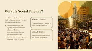 What Is Social Science?
Social Science is the systematic
study of human society — not just
what happened, but why.
Explains how people live
together, how environments
influence life, how
governments function, and
how economies operate
The past and present together
shape the world we live in
Natural Sciences
Physics, Chemistry, Biology —
study the natural world
Social Sciences
Society, institutions, culture,
and human interactions
 