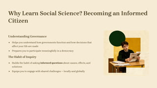 Why Learn Social Science? Becoming an Informed
Citizen
Understanding Governance
Helps you understand how governments function and how decisions that
affect your life are made
Prepares you to participate meaningfully in a democracy
The Habit of Inquiry
Builds the habit of asking informed questions about causes, effects, and
solutions
Equips you to engage with shared challenges — locally and globally
 