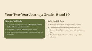 Your Two-Year Journey: Grades 9 and 10
What You Will Study
A broad, balanced introduction to Geography, History,
Political Science, and Economics
India's story — placed in a wider global context
Real sources: maps, manuscripts, inscriptions, data, and
fieldwork
Skills You Will Build
Analyse evidence from multiple types of sources
Compare different perspectives on social issues
Connect the past, present, and future into one coherent
story
Think critically about causes, effects, and possible
solutions
 
