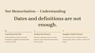 Not Memorisation — Understanding
Dates and definitions are not
enough.
Learn from the Past
Understand how human societies
developed, struggled, and shaped the
world we inherit
Analyse the Present
Examine ongoing social, economic,
political, and environmental realities
with curiosity
Imagine a Better Future
Use what you learn to think creatively
about people, places, culture, society, and
power
 