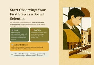 Start Observing: Your
First Step as a Social
Scientist
You don't need a laboratory. Your home, school, and
neighbourhood are already a connected social system
waiting to be understood.
👁️Look
Observe your
surroundings as part of
one connected social,
economic, and natural
system
❓Ask Why
Question what you see —
don't accept things
simply as "the way
things are"
🔍Gather Evidence
Collect information, compare sources, and think
critically about what it means
That habit of inquiry — observing, questioning,
and reasoning — is Social Science in action.
 