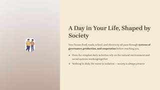 A Day in Your Life, Shaped by
Society
Your house, food, roads, school, and electricity all pass through systems of
governance, production, and cooperation before reaching you.
Even the simplest daily activities rely on the natural environment and
social systems working together
Nothing in daily life exists in isolation — society is always present
 