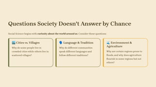 Questions Society Doesn't Answer by Chance
Social Science begins with curiosity about the world around us. Consider these questions:
🏙️Cities vs. Villages
Why do some people live in
crowded cities while others live in
scattered villages?
🗣️Language & Tradition
Why do different communities
speak different languages and
follow different traditions?
🌊Environment &
Agriculture
Why are certain regions prone to
floods, and why does agriculture
flourish in some regions but not
others?
 